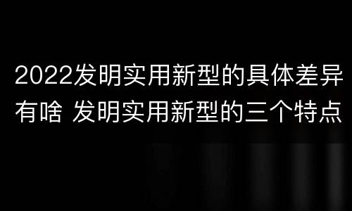 2022发明实用新型的具体差异有啥 发明实用新型的三个特点