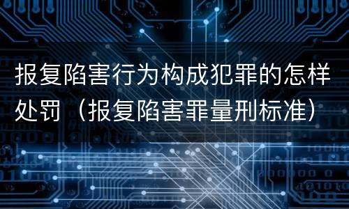 报复陷害行为构成犯罪的怎样处罚（报复陷害罪量刑标准）