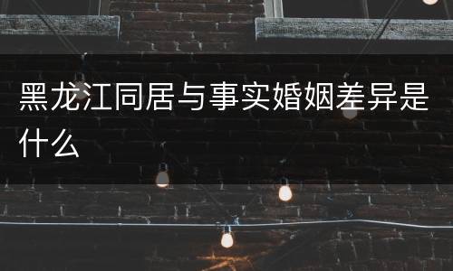 黑龙江同居与事实婚姻差异是什么