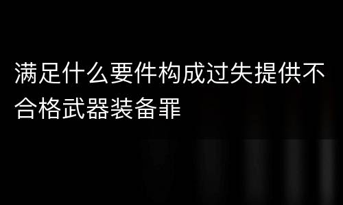 满足什么要件构成过失提供不合格武器装备罪