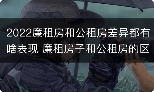 2022廉租房和公租房差异都有啥表现 廉租房子和公租房的区别
