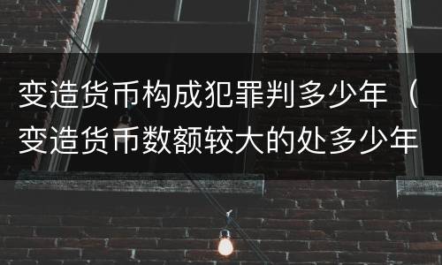变造货币构成犯罪判多少年（变造货币数额较大的处多少年以下有期徒刑）