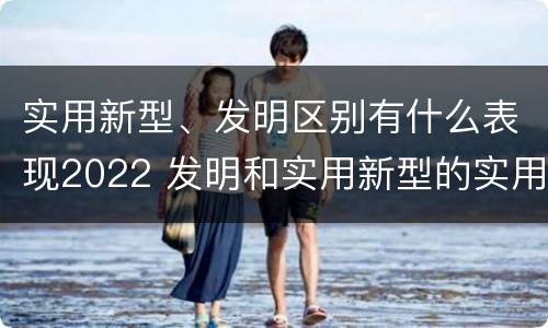 实用新型、发明区别有什么表现2022 发明和实用新型的实用性包括