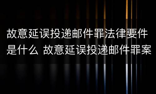 故意延误投递邮件罪法律要件是什么 故意延误投递邮件罪案例