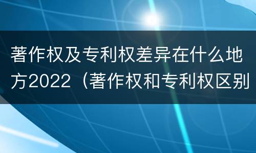 著作权及专利权差异在什么地方2022（著作权和专利权区别）