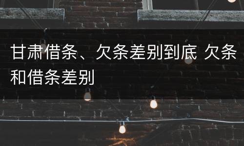 甘肃借条、欠条差别到底 欠条和借条差别
