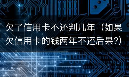 欠了信用卡不还判几年（如果欠信用卡的钱两年不还后果?）