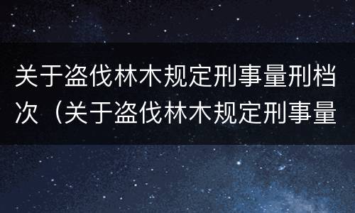 关于盗伐林木规定刑事量刑档次（关于盗伐林木规定刑事量刑档次的说法）
