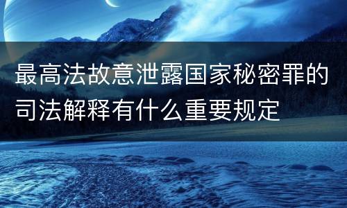 最高法故意泄露国家秘密罪的司法解释有什么重要规定