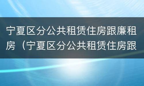 宁夏区分公共租赁住房跟廉租房（宁夏区分公共租赁住房跟廉租房的区别）