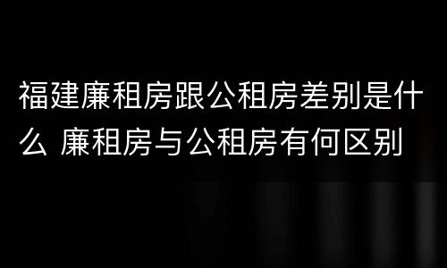 福建廉租房跟公租房差别是什么 廉租房与公租房有何区别