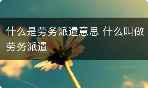 什么是劳务派遣意思 什么叫做劳务派遣