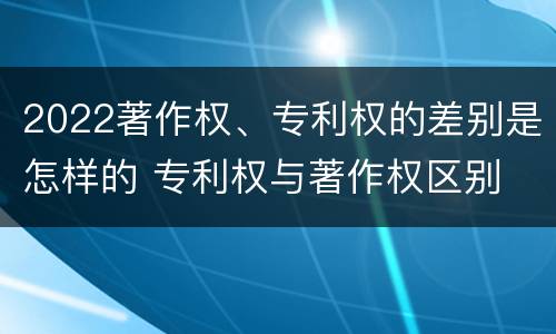 2022著作权、专利权的差别是怎样的 专利权与著作权区别
