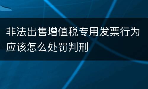 非法出售增值税专用发票行为应该怎么处罚判刑
