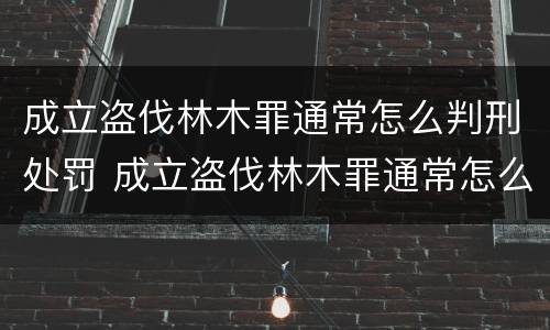 成立盗伐林木罪通常怎么判刑处罚 成立盗伐林木罪通常怎么判刑处罚多少钱