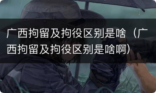 广西拘留及拘役区别是啥（广西拘留及拘役区别是啥啊）