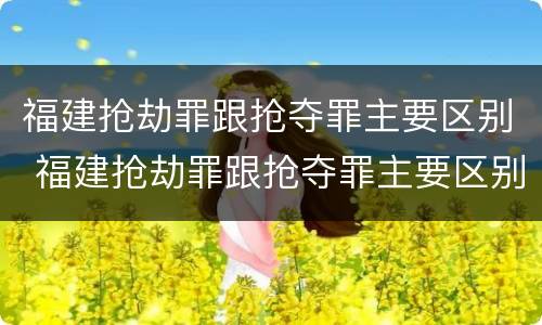 福建抢劫罪跟抢夺罪主要区别 福建抢劫罪跟抢夺罪主要区别在于