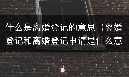 什么是离婚登记的意思（离婚登记和离婚登记申请是什么意思）