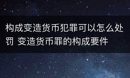 构成变造货币犯罪可以怎么处罚 变造货币罪的构成要件