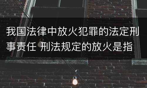 我国法律中放火犯罪的法定刑事责任 刑法规定的放火是指