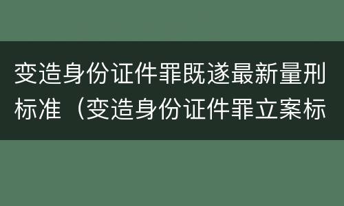 变造身份证件罪既遂最新量刑标准（变造身份证件罪立案标准）