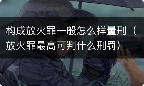 构成放火罪一般怎么样量刑（放火罪最高可判什么刑罚）