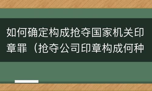 如何确定构成抢夺国家机关印章罪（抢夺公司印章构成何种犯罪）