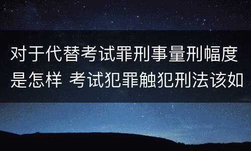对于代替考试罪刑事量刑幅度是怎样 考试犯罪触犯刑法该如何量刑
