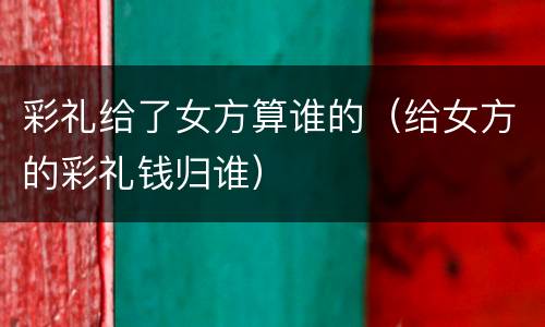 彩礼给了女方算谁的（给女方的彩礼钱归谁）