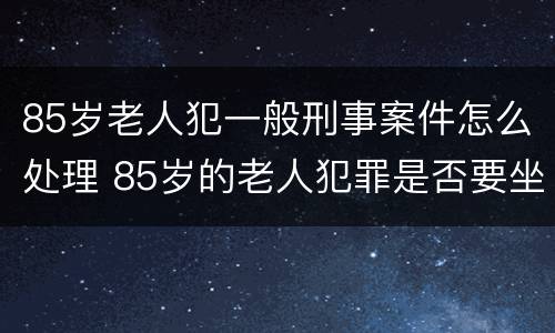 85岁老人犯一般刑事案件怎么处理 85岁的老人犯罪是否要坐牢
