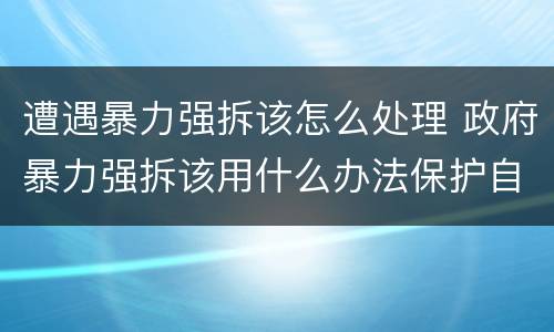 遭遇暴力强拆该怎么处理 政府暴力强拆该用什么办法保护自己