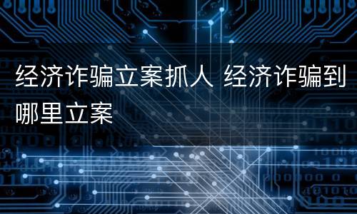 经济诈骗立案抓人 经济诈骗到哪里立案