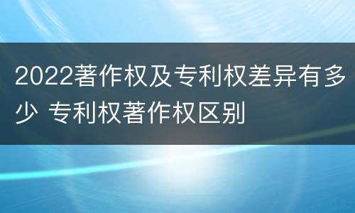 2022著作权及专利权差异有多少 专利权著作权区别