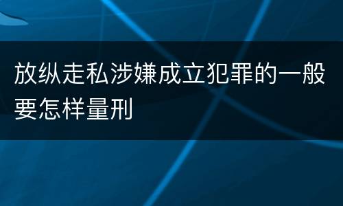 放纵走私涉嫌成立犯罪的一般要怎样量刑