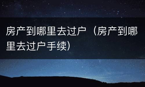 房产到哪里去过户（房产到哪里去过户手续）