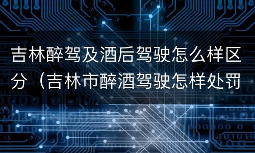 吉林醉驾及酒后驾驶怎么样区分（吉林市醉酒驾驶怎样处罚）
