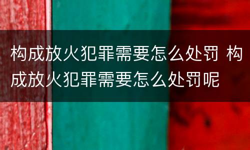 构成放火犯罪需要怎么处罚 构成放火犯罪需要怎么处罚呢
