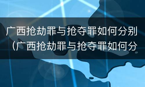 广西抢劫罪与抢夺罪如何分别（广西抢劫罪与抢夺罪如何分别判定）
