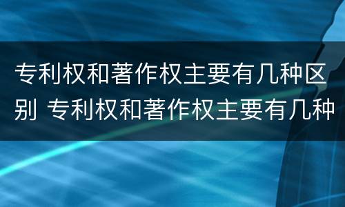 专利权和著作权主要有几种区别 专利权和著作权主要有几种区别和联系