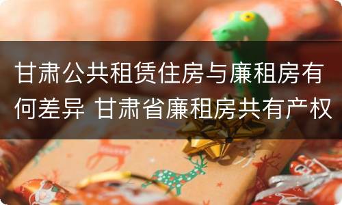 甘肃公共租赁住房与廉租房有何差异 甘肃省廉租房共有产权管理办法