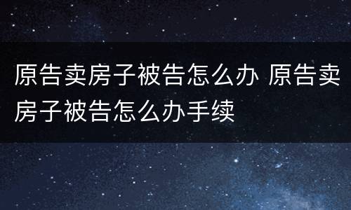 原告卖房子被告怎么办 原告卖房子被告怎么办手续