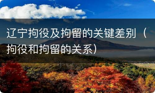 辽宁拘役及拘留的关键差别（拘役和拘留的关系）