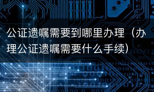 公证遗嘱需要到哪里办理（办理公证遗嘱需要什么手续）