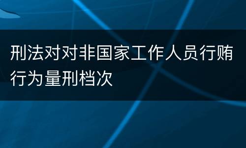 刑法对对非国家工作人员行贿行为量刑档次