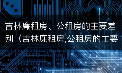 吉林廉租房、公租房的主要差别（吉林廉租房,公租房的主要差别是什么）