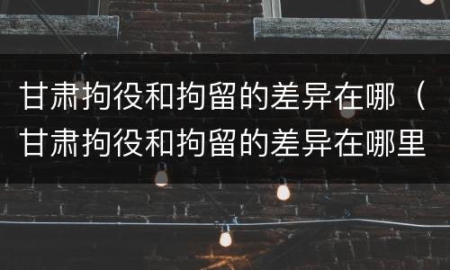 甘肃拘役和拘留的差异在哪（甘肃拘役和拘留的差异在哪里）