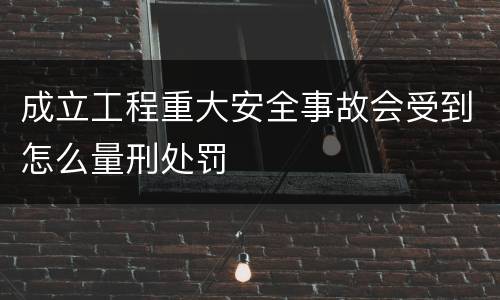 成立工程重大安全事故会受到怎么量刑处罚