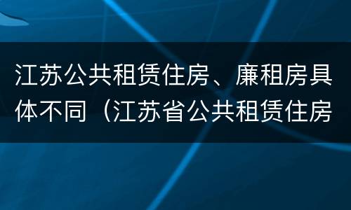 江苏公共租赁住房、廉租房具体不同（江苏省公共租赁住房管理办法）