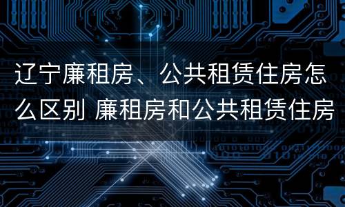 辽宁廉租房、公共租赁住房怎么区别 廉租房和公共租赁住房有什么区别