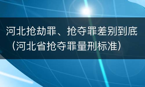 河北抢劫罪、抢夺罪差别到底（河北省抢夺罪量刑标准）